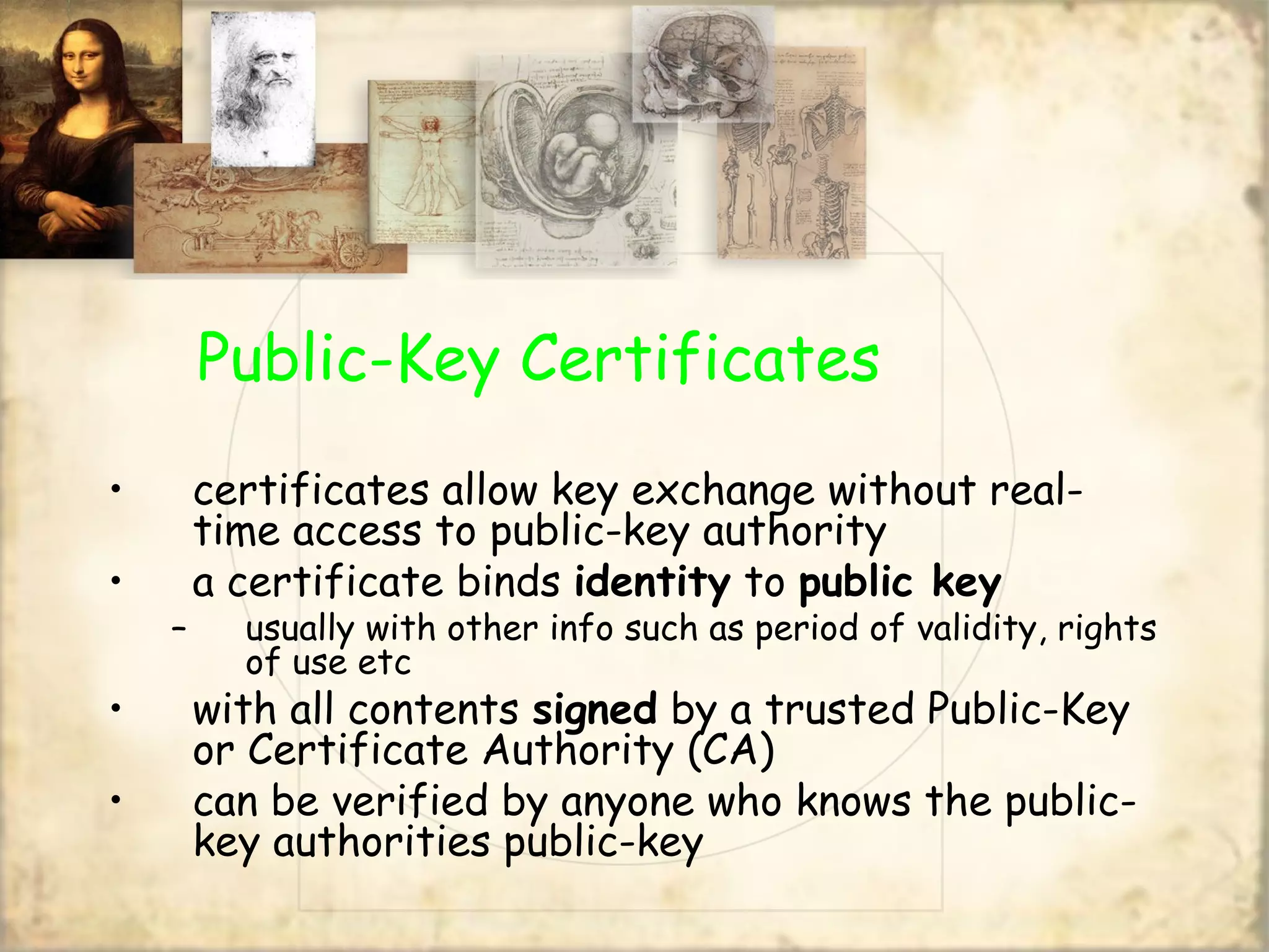 Public-Key Certificates
• certificates allow key exchange without real-
time access to public-key authority
• a certificate binds identity to public key
– usually with other info such as period of validity, rights
of use etc
• with all contents signed by a trusted Public-Key
or Certificate Authority (CA)
• can be verified by anyone who knows the public-
key authorities public-key
 
