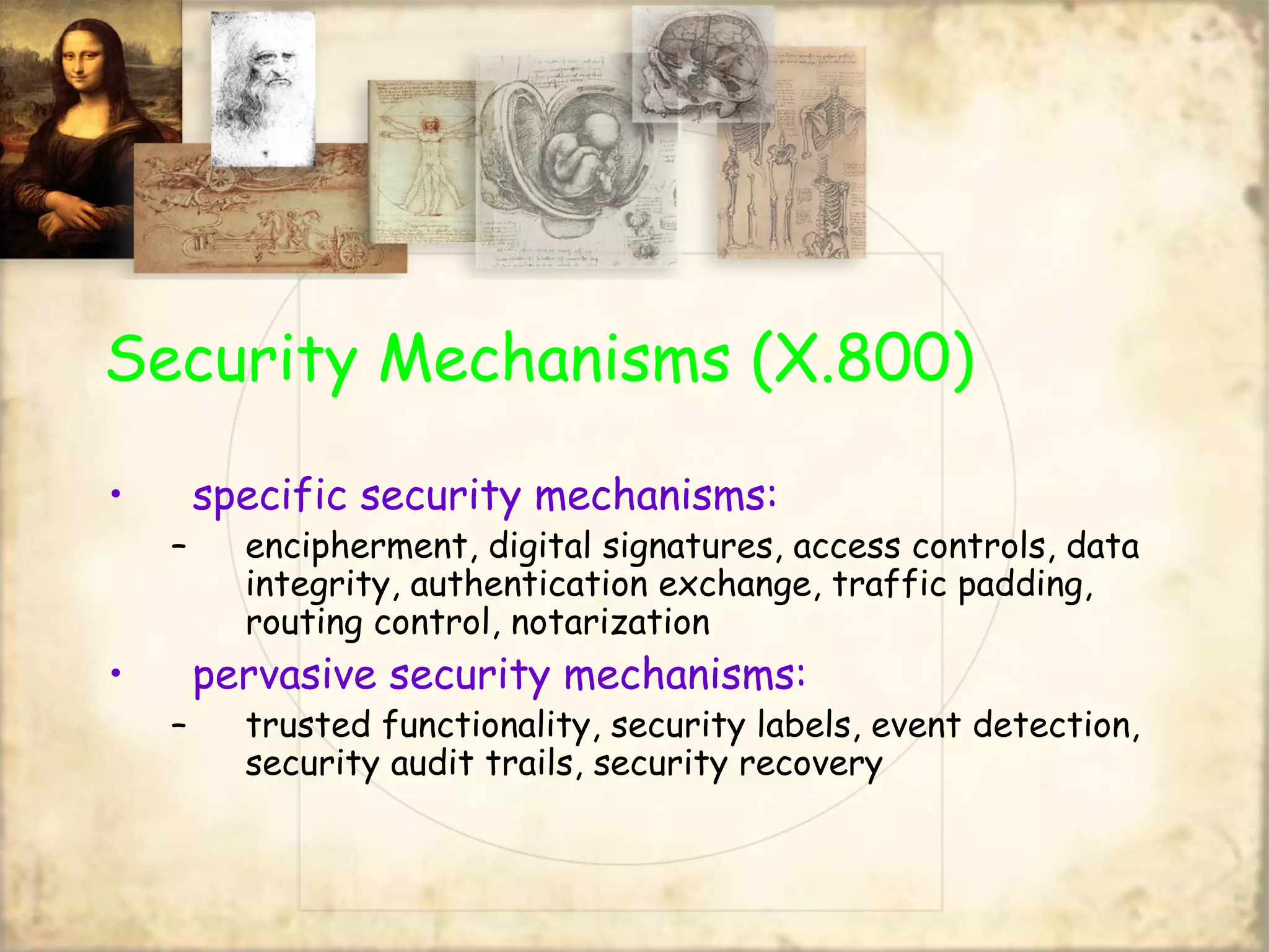 Security Mechanisms (X.800)
• specific security mechanisms:
– encipherment, digital signatures, access controls, data
integrity, authentication exchange, traffic padding,
routing control, notarization
• pervasive security mechanisms:
– trusted functionality, security labels, event detection,
security audit trails, security recovery
 