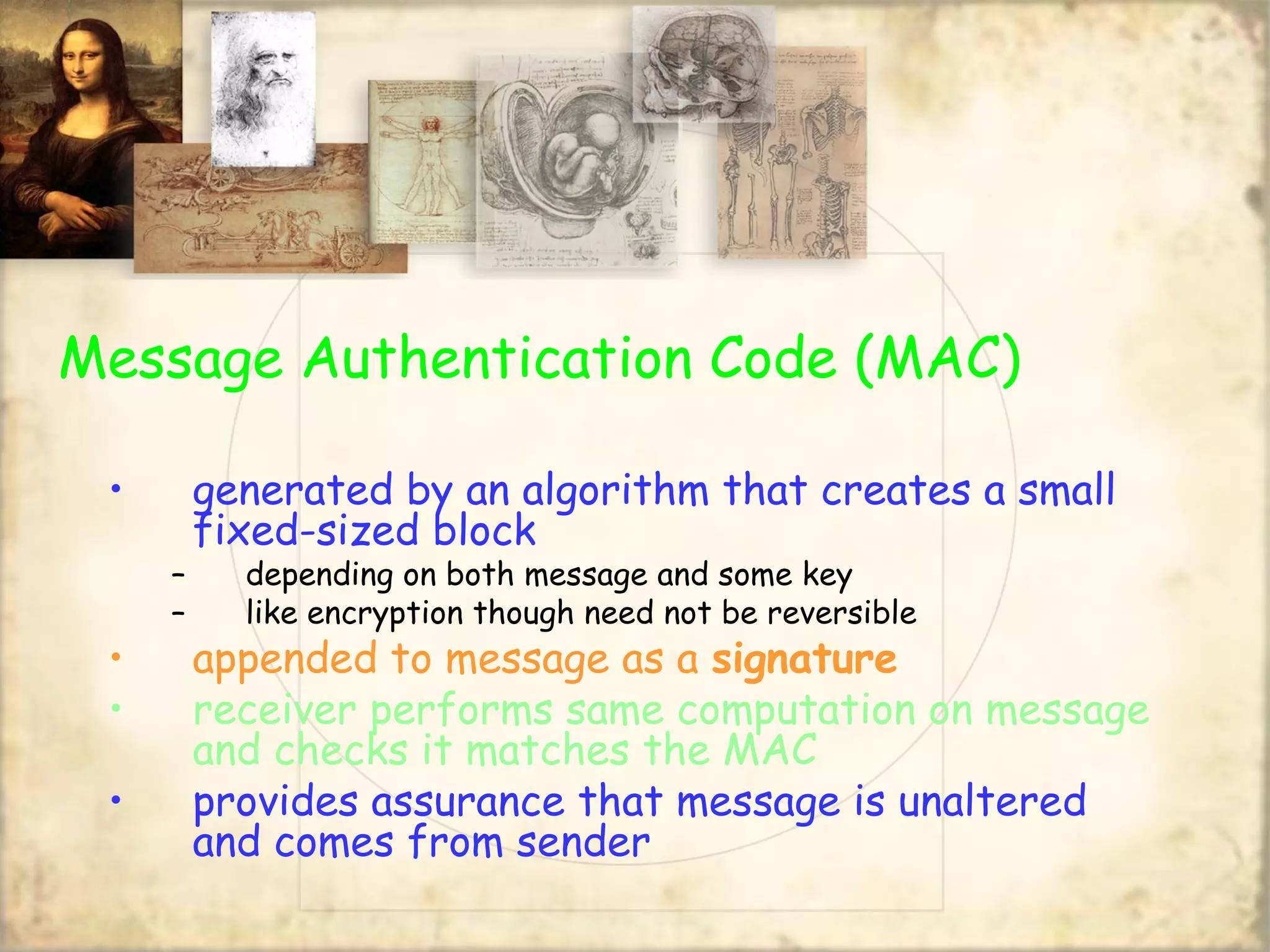 Message Authentication Code (MAC)
• generated by an algorithm that creates a small
fixed-sized block
– depending on both message and some key
– like encryption though need not be reversible
• appended to message as a signature
• receiver performs same computation on message
and checks it matches the MAC
• provides assurance that message is unaltered
and comes from sender
 