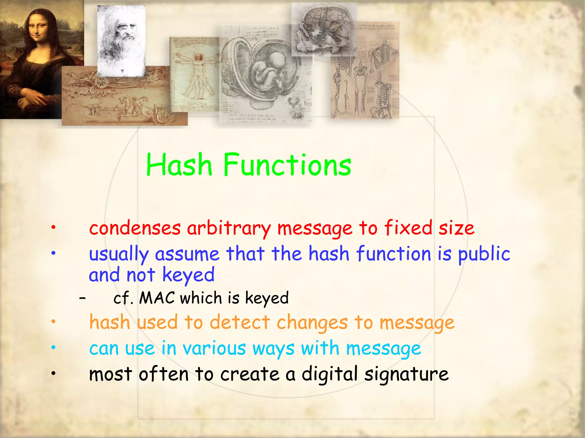 Hash Functions
• condenses arbitrary message to fixed size
• usually assume that the hash function is public
and not keyed
– cf. MAC which is keyed
• hash used to detect changes to message
• can use in various ways with message
• most often to create a digital signature
 