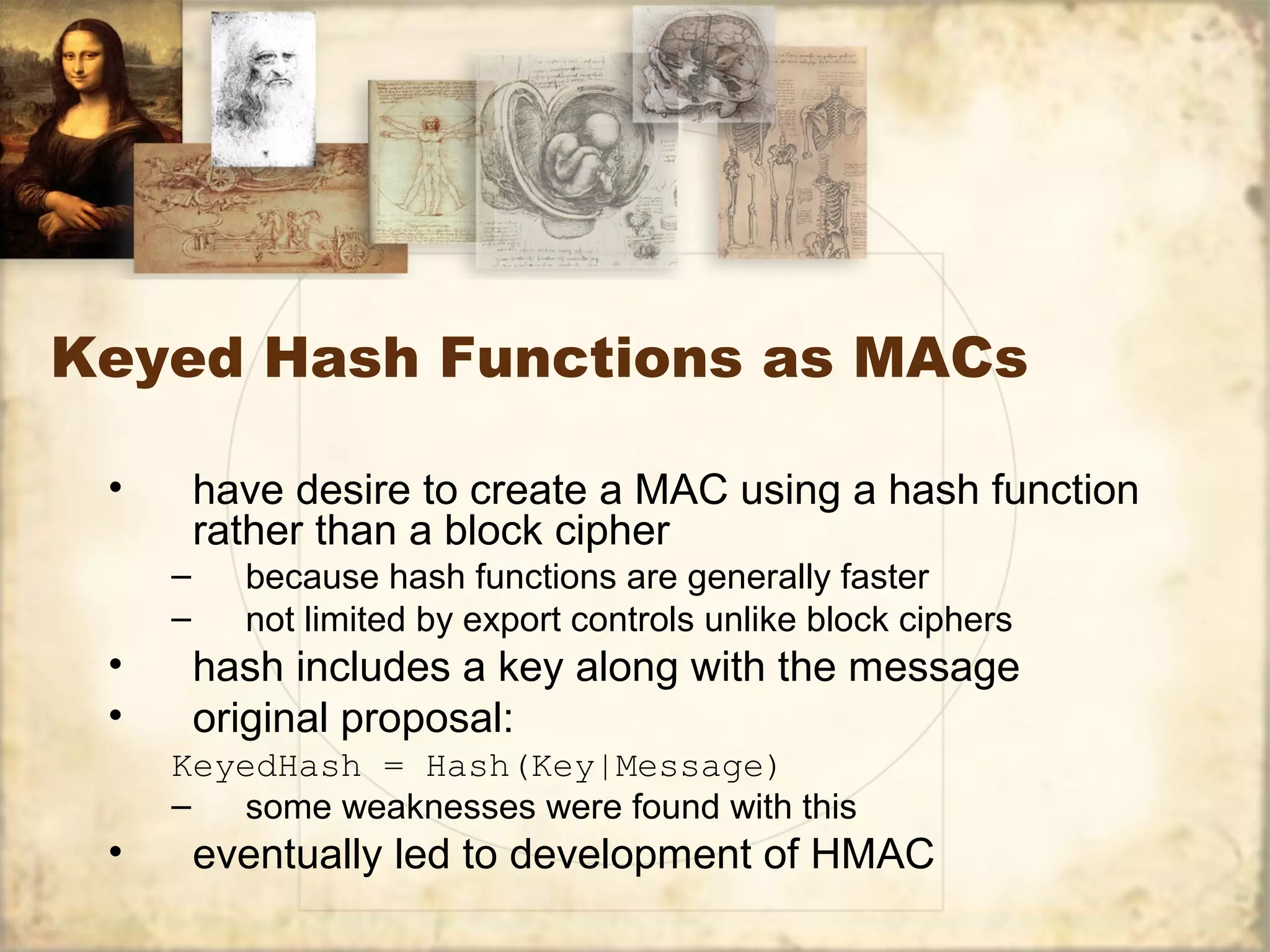 Keyed Hash Functions as MACs
• have desire to create a MAC using a hash function
rather than a block cipher
– because hash functions are generally faster
– not limited by export controls unlike block ciphers
• hash includes a key along with the message
• original proposal:
KeyedHash = Hash(Key|Message)
– some weaknesses were found with this
• eventually led to development of HMAC
 