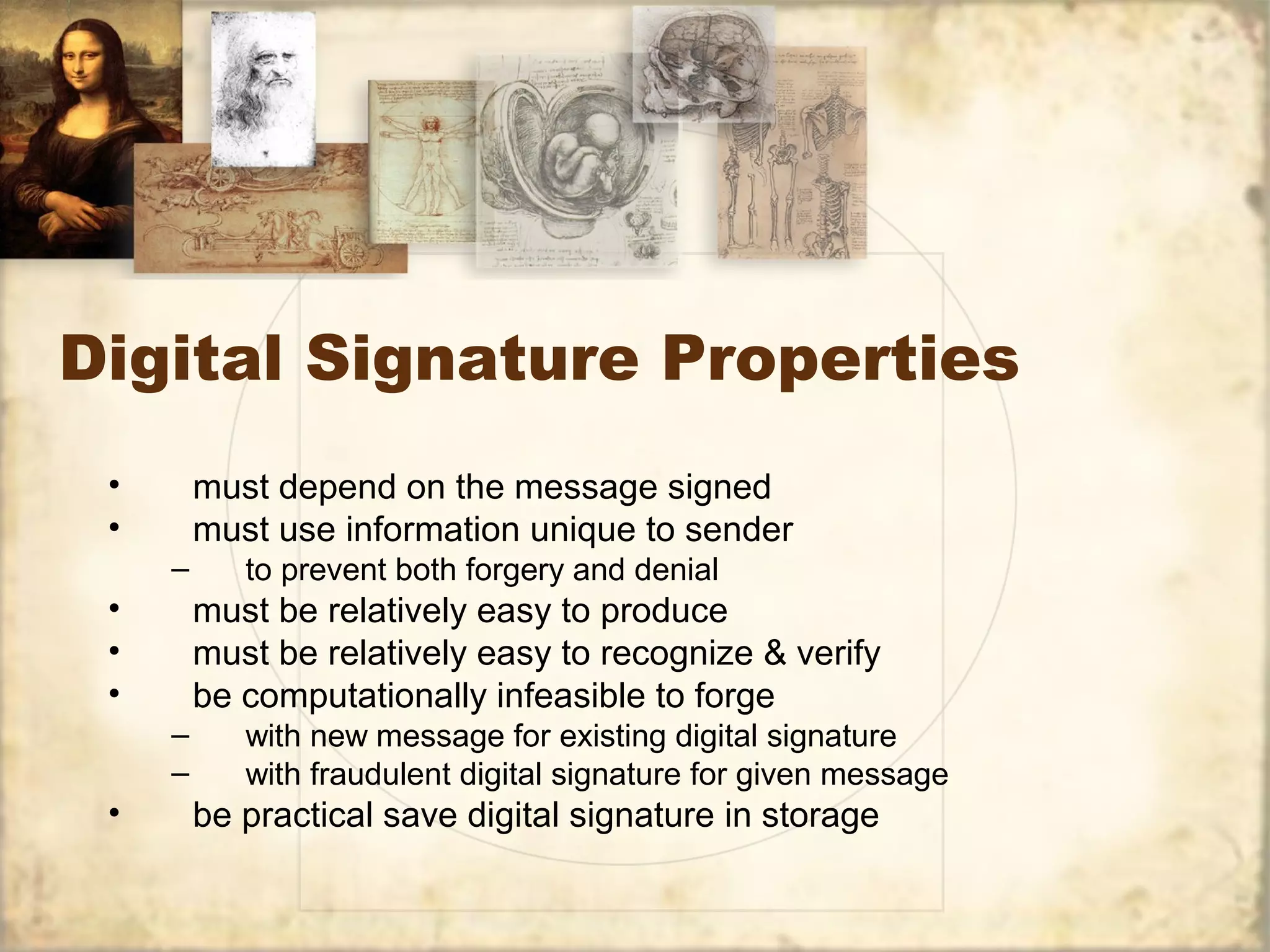 Digital Signature Properties
• must depend on the message signed
• must use information unique to sender
– to prevent both forgery and denial
• must be relatively easy to produce
• must be relatively easy to recognize & verify
• be computationally infeasible to forge
– with new message for existing digital signature
– with fraudulent digital signature for given message
• be practical save digital signature in storage
 