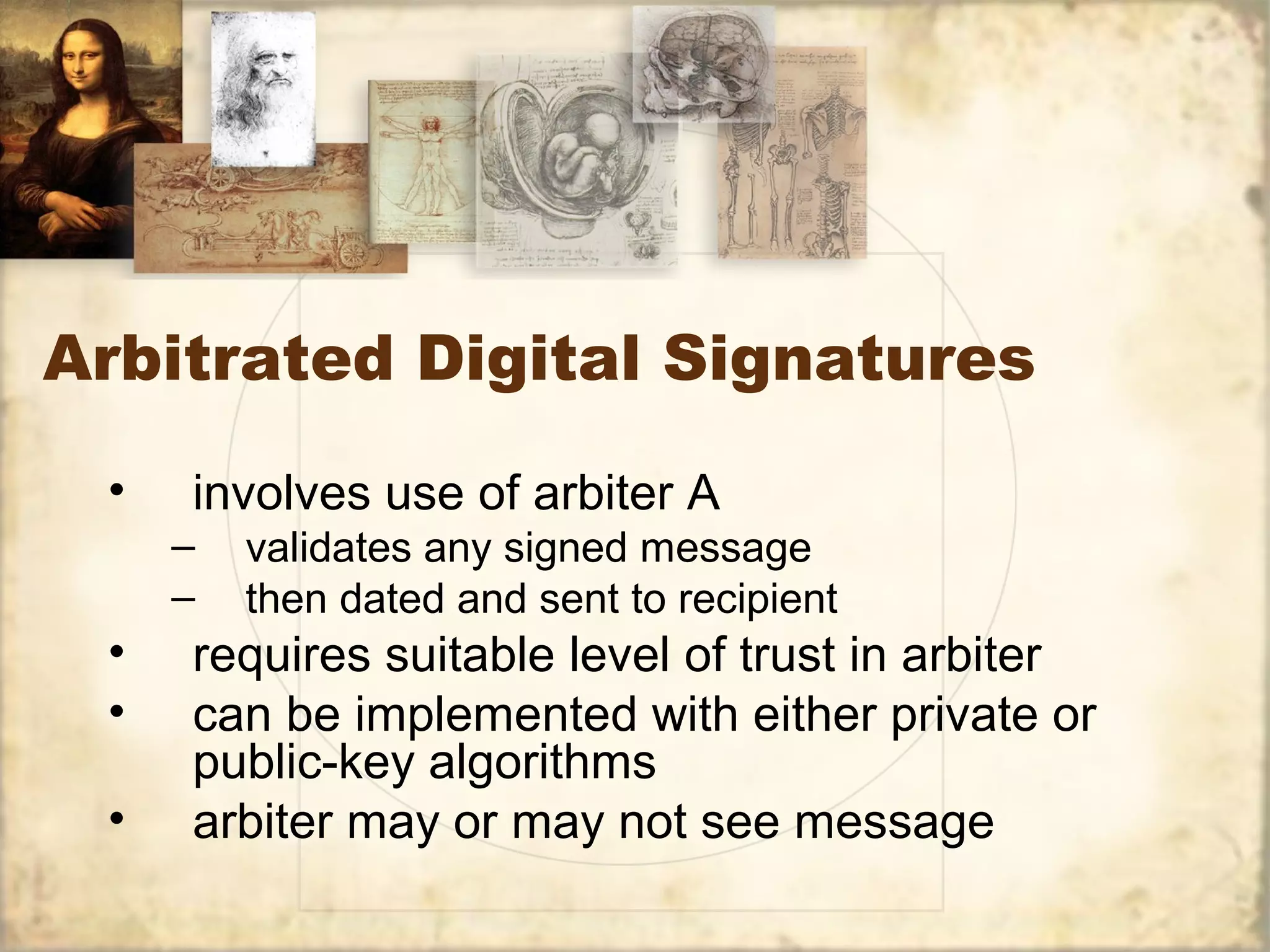 Arbitrated Digital Signatures
• involves use of arbiter A
– validates any signed message
– then dated and sent to recipient
• requires suitable level of trust in arbiter
• can be implemented with either private or
public-key algorithms
• arbiter may or may not see message
 