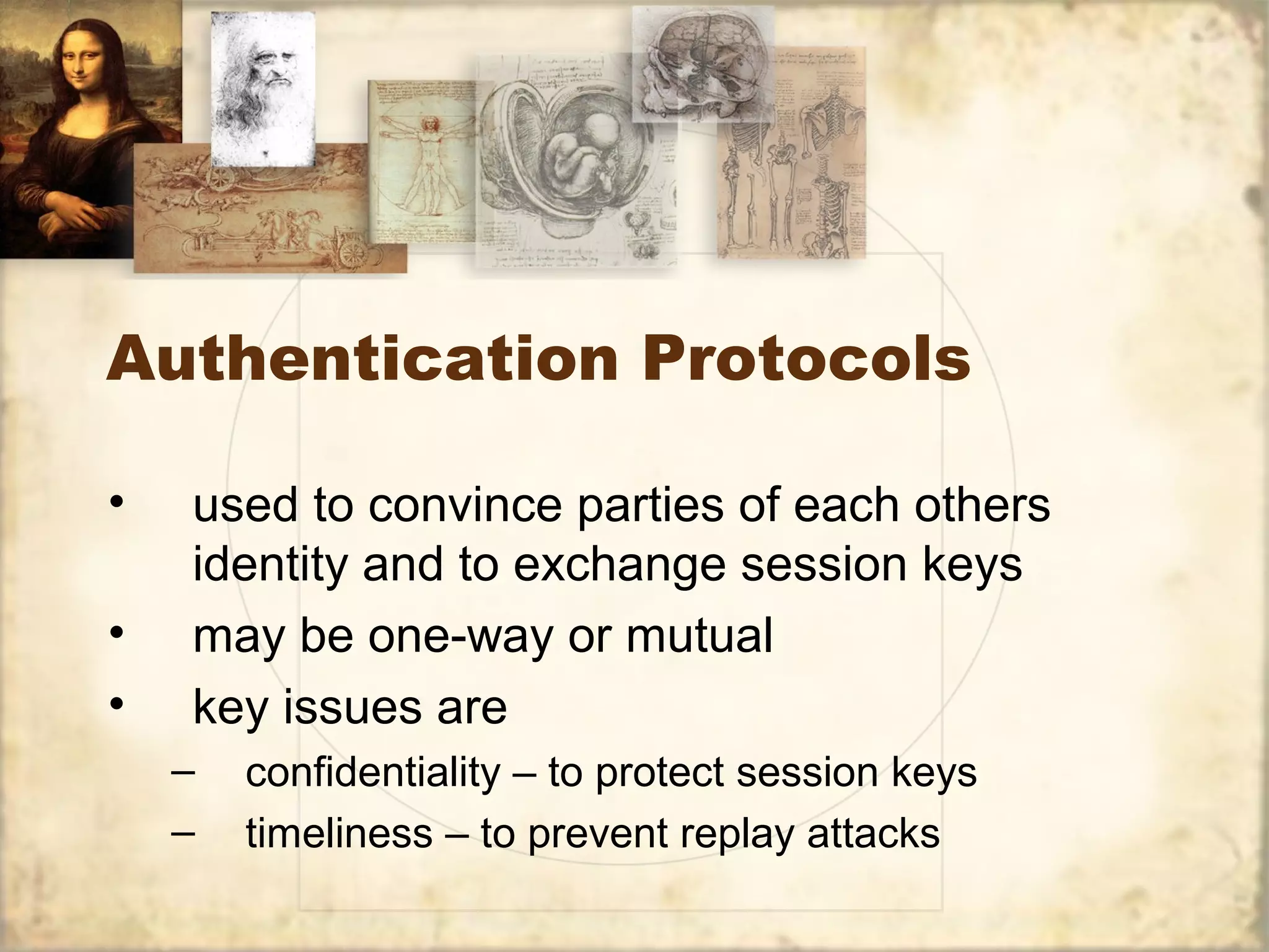 Authentication Protocols
• used to convince parties of each others
identity and to exchange session keys
• may be one-way or mutual
• key issues are
– confidentiality – to protect session keys
– timeliness – to prevent replay attacks
 