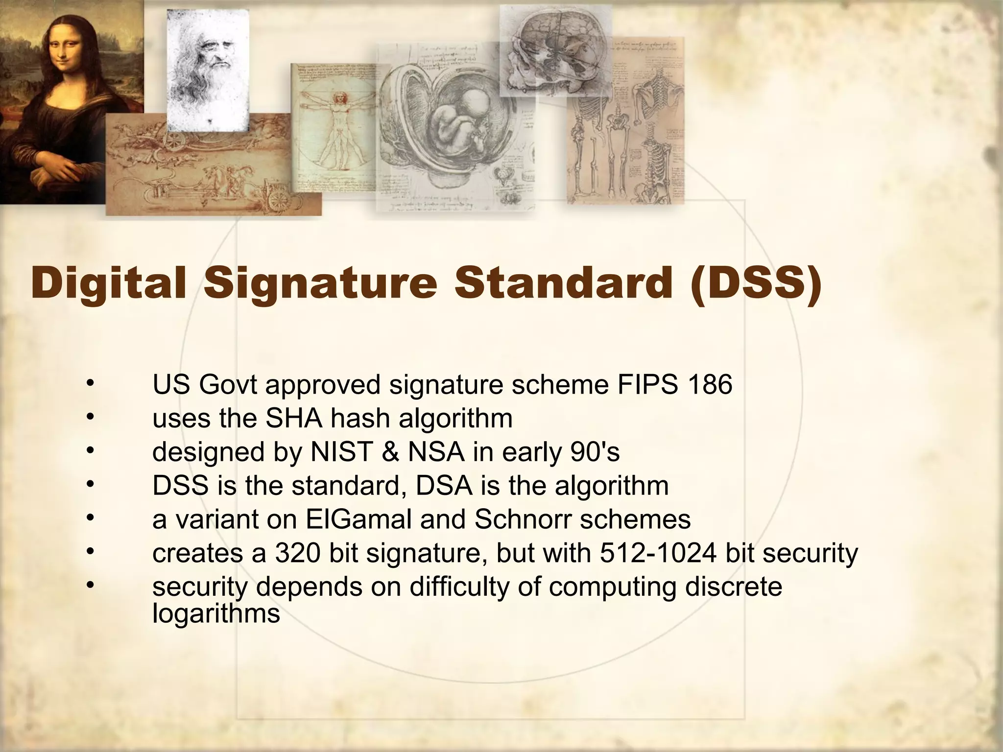 Digital Signature Standard (DSS)
• US Govt approved signature scheme FIPS 186
• uses the SHA hash algorithm
• designed by NIST & NSA in early 90's
• DSS is the standard, DSA is the algorithm
• a variant on ElGamal and Schnorr schemes
• creates a 320 bit signature, but with 512-1024 bit security
• security depends on difficulty of computing discrete
logarithms
 