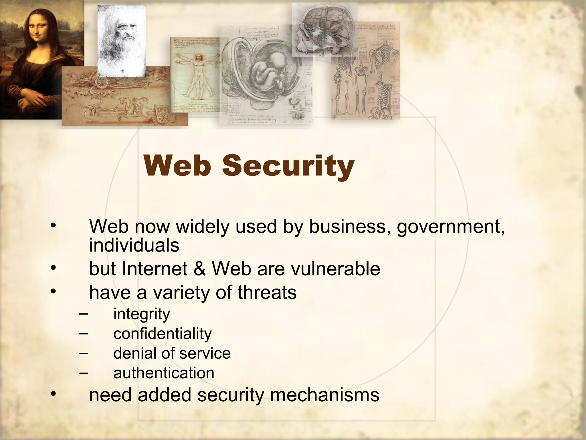 Web Security
• Web now widely used by business, government,
individuals
• but Internet & Web are vulnerable
• have a variety of threats
– integrity
– confidentiality
– denial of service
– authentication
• need added security mechanisms
 