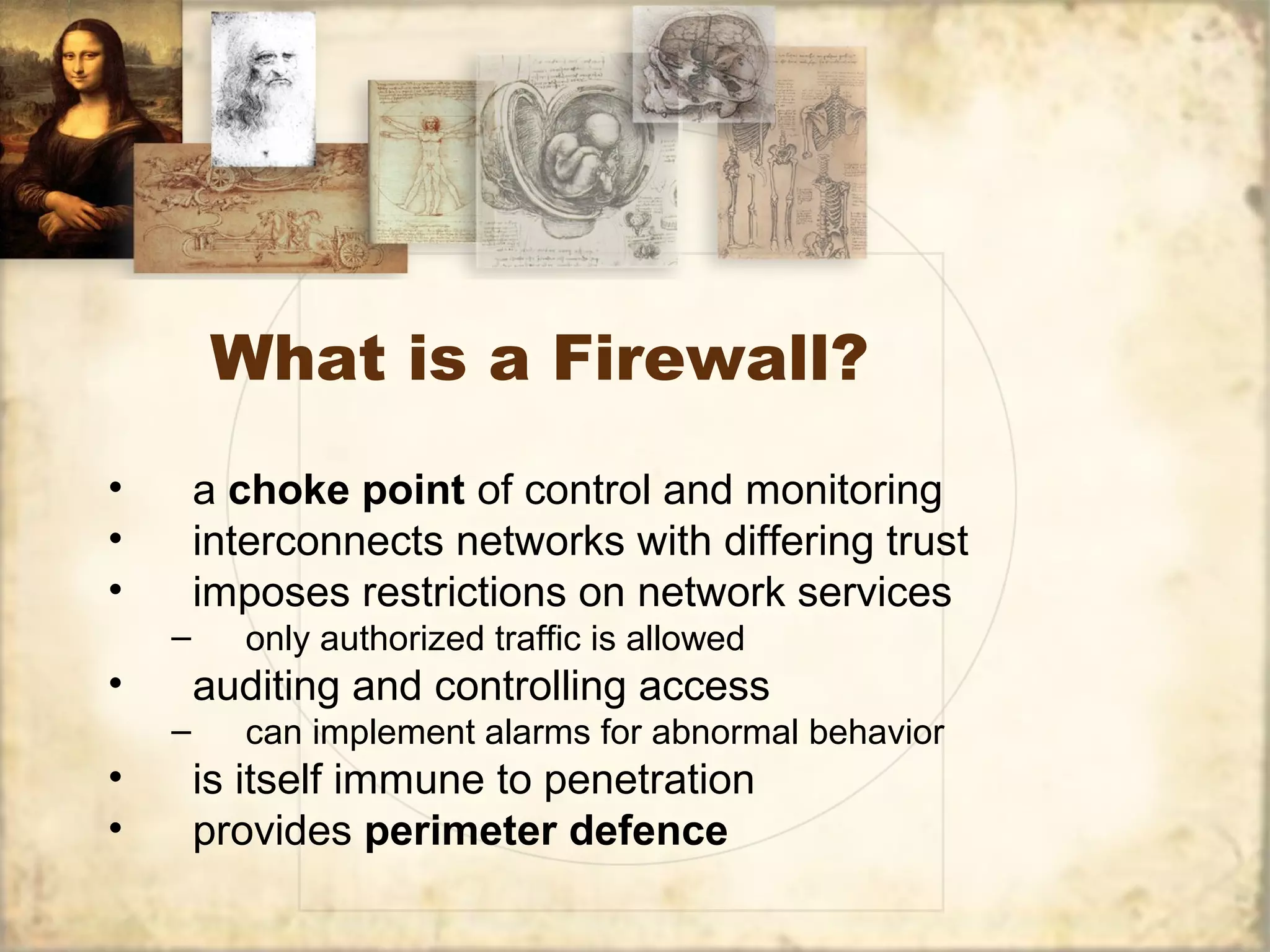 What is a Firewall?
• a choke point of control and monitoring
• interconnects networks with differing trust
• imposes restrictions on network services
– only authorized traffic is allowed
• auditing and controlling access
– can implement alarms for abnormal behavior
• is itself immune to penetration
• provides perimeter defence
 