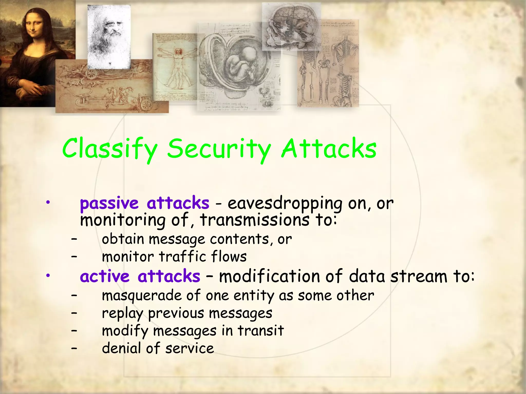 Classify Security Attacks
• passive attacks - eavesdropping on, or
monitoring of, transmissions to:
– obtain message contents, or
– monitor traffic flows
• active attacks – modification of data stream to:
– masquerade of one entity as some other
– replay previous messages
– modify messages in transit
– denial of service
 