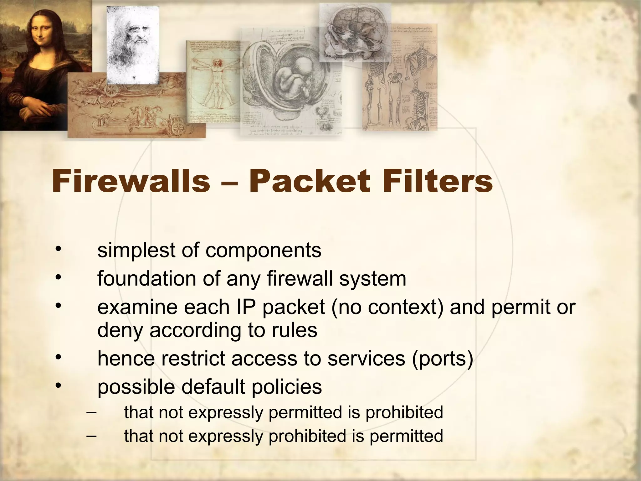 Firewalls – Packet Filters
• simplest of components
• foundation of any firewall system
• examine each IP packet (no context) and permit or
deny according to rules
• hence restrict access to services (ports)
• possible default policies
– that not expressly permitted is prohibited
– that not expressly prohibited is permitted
 