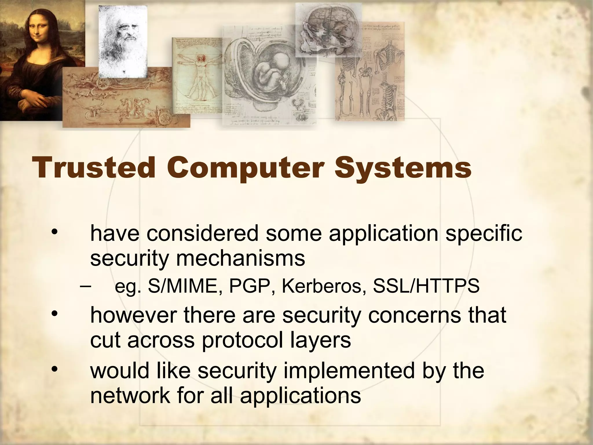 Trusted Computer Systems
• have considered some application specific
security mechanisms
– eg. S/MIME, PGP, Kerberos, SSL/HTTPS
• however there are security concerns that
cut across protocol layers
• would like security implemented by the
network for all applications
 