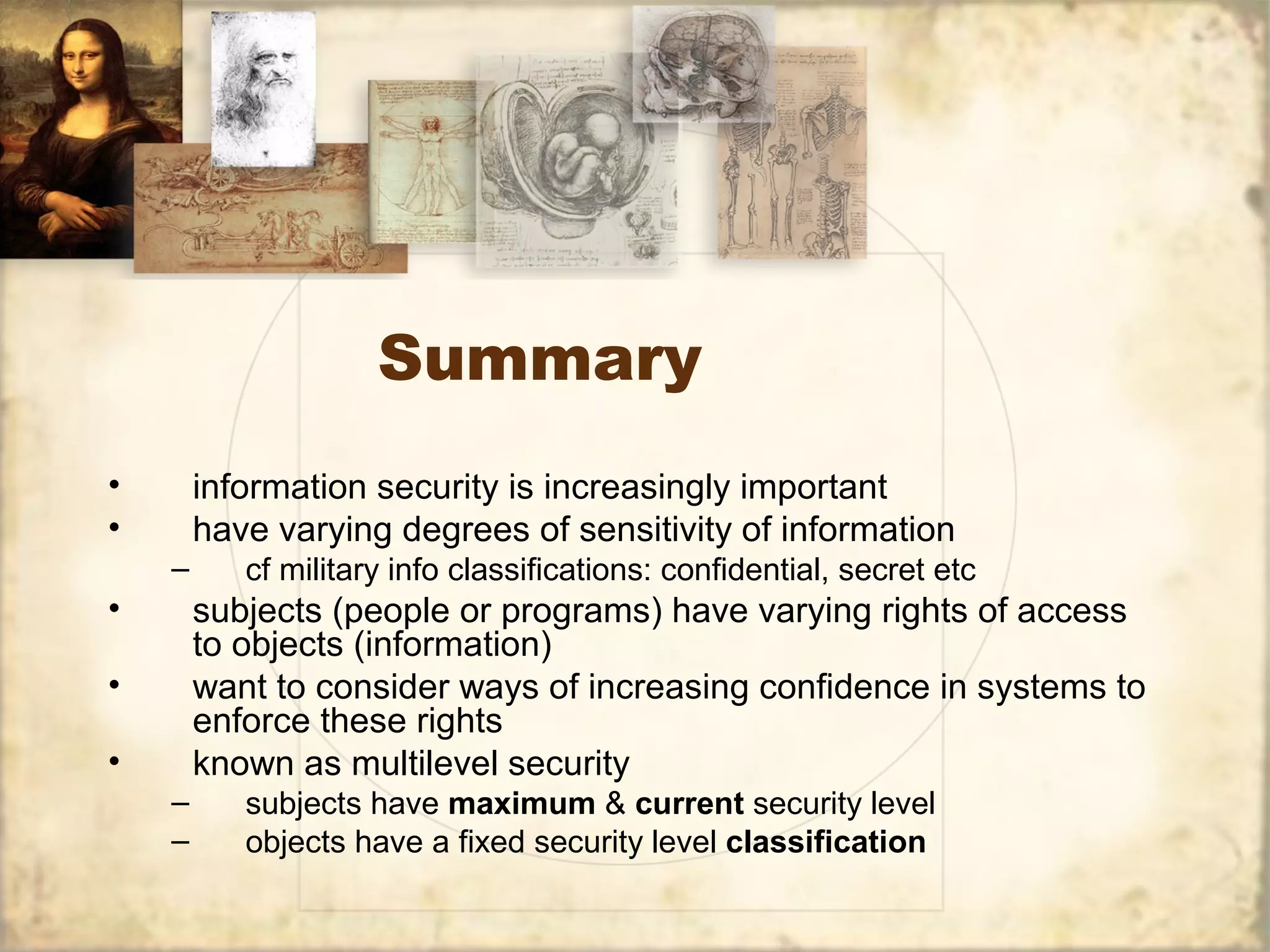 Summary
• information security is increasingly important
• have varying degrees of sensitivity of information
– cf military info classifications: confidential, secret etc
• subjects (people or programs) have varying rights of access
to objects (information)
• want to consider ways of increasing confidence in systems to
enforce these rights
• known as multilevel security
– subjects have maximum & current security level
– objects have a fixed security level classification
 