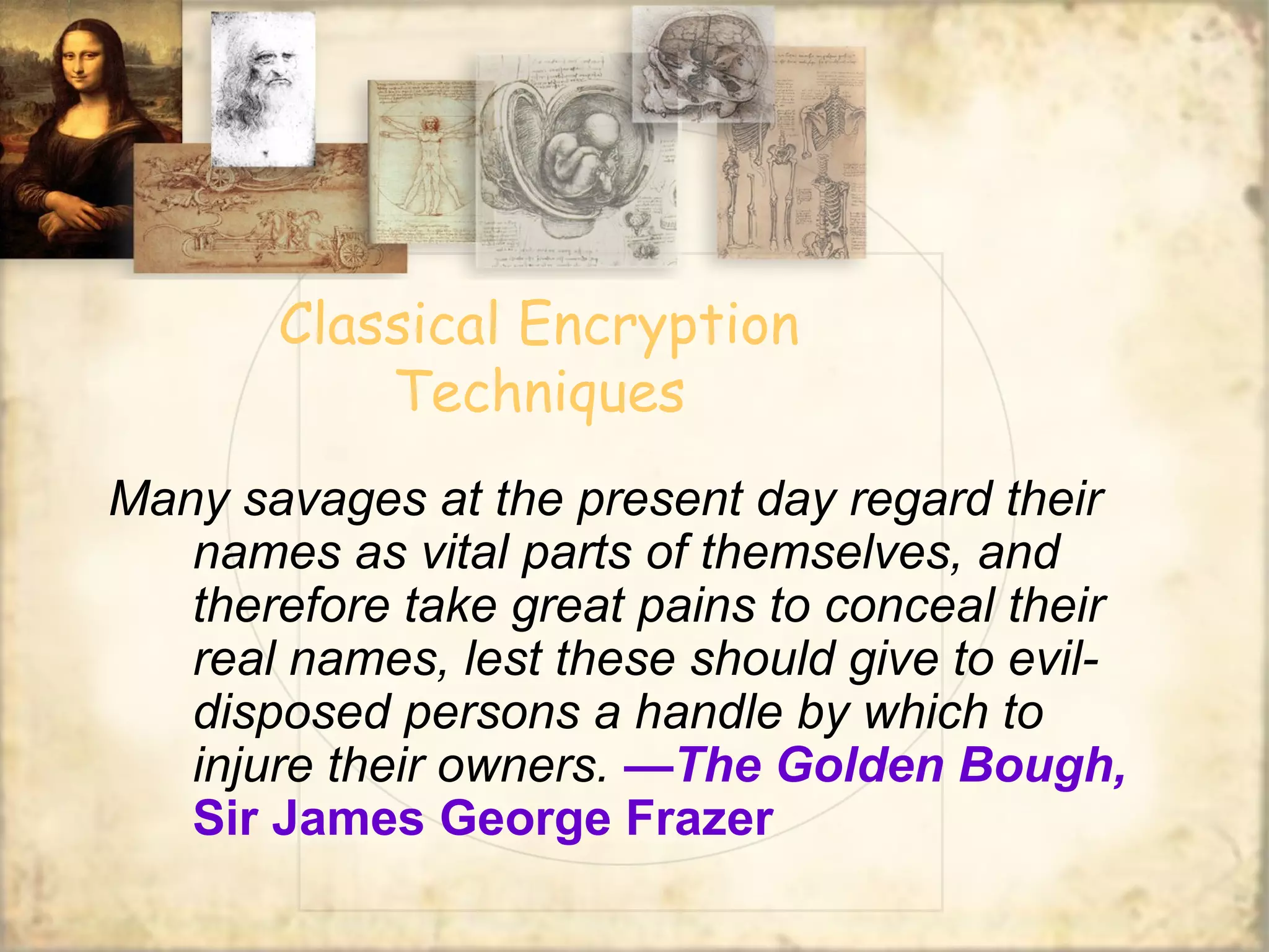 Classical Encryption
Techniques
Many savages at the present day regard their
names as vital parts of themselves, and
therefore take great pains to conceal their
real names, lest these should give to evil-
disposed persons a handle by which to
injure their owners. —The Golden Bough,
Sir James George Frazer
 