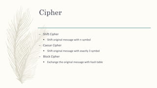Cipher
– Shift Cipher
 Shift original message with n symbol
– Caesar Cipher
 Shift original message with exactly 3 symbol
– Block Cipher
 Exchange the original message with hash table
 