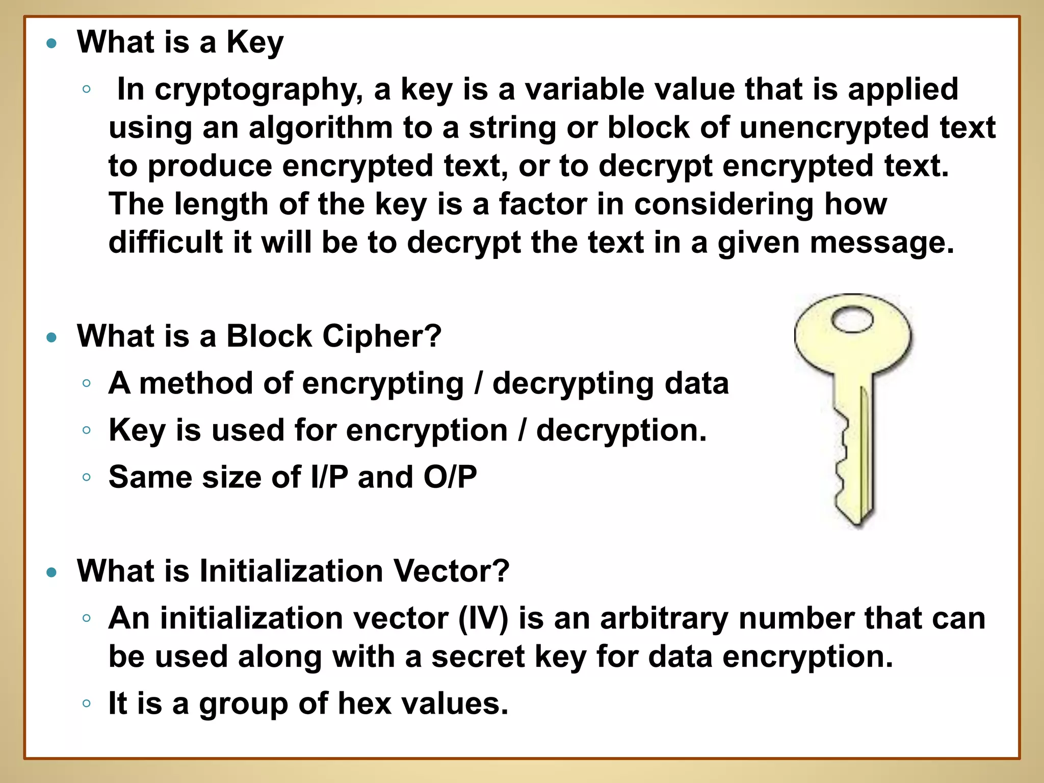 What is a Key
◦ In cryptography, a key is a variable value that is applied
using an algorithm to a string or block of unencrypted text
to produce encrypted text, or to decrypt encrypted text.
The length of the key is a factor in considering how
difficult it will be to decrypt the text in a given message.
 What is a Block Cipher?
◦ A method of encrypting / decrypting data
◦ Key is used for encryption / decryption.
◦ Same size of I/P and O/P
 What is Initialization Vector?
◦ An initialization vector (IV) is an arbitrary number that can
be used along with a secret key for data encryption.
◦ It is a group of hex values.
 