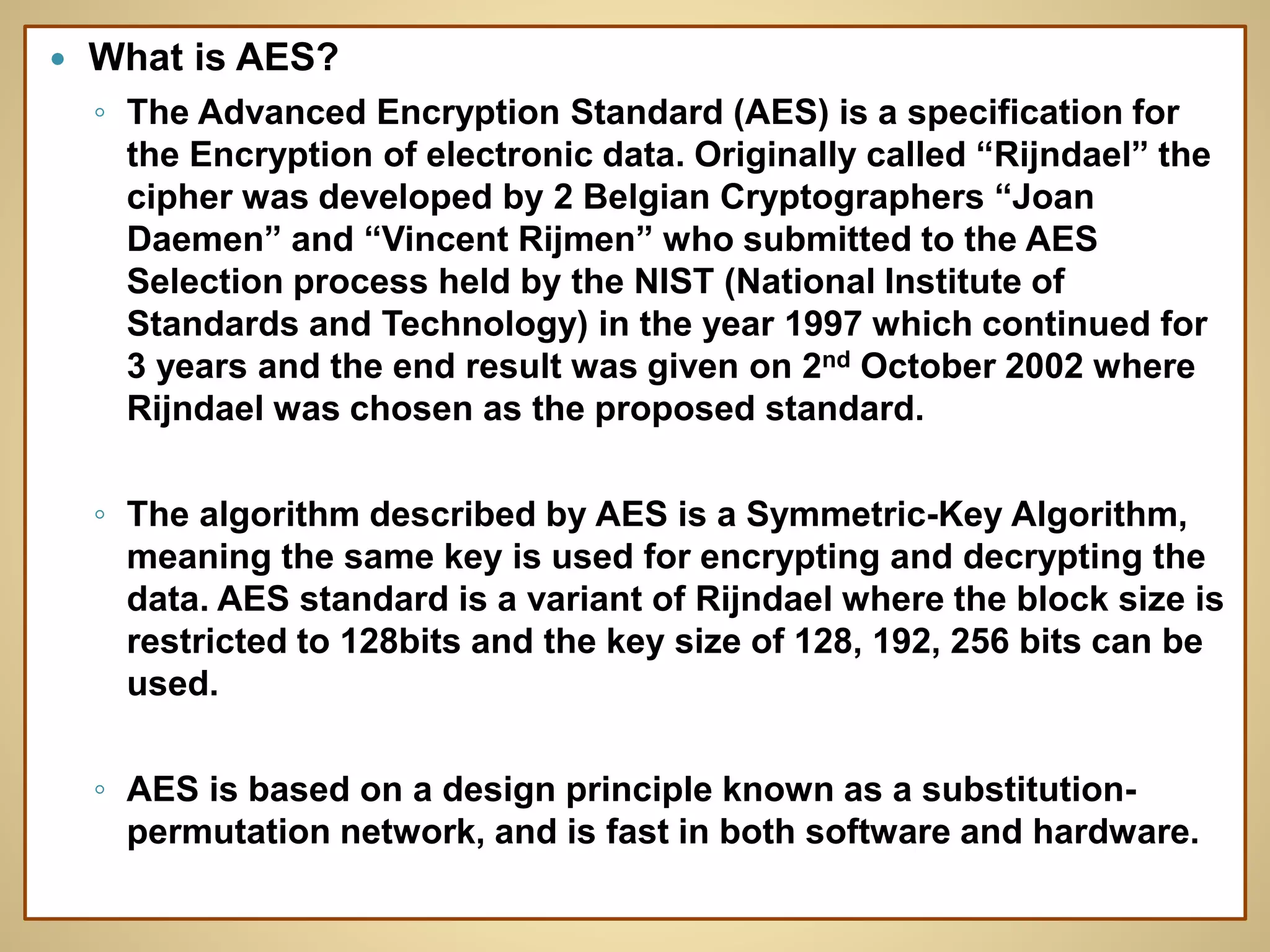  What is AES?
◦ The Advanced Encryption Standard (AES) is a specification for
the Encryption of electronic data. Originally called “Rijndael” the
cipher was developed by 2 Belgian Cryptographers “Joan
Daemen” and “Vincent Rijmen” who submitted to the AES
Selection process held by the NIST (National Institute of
Standards and Technology) in the year 1997 which continued for
3 years and the end result was given on 2nd October 2002 where
Rijndael was chosen as the proposed standard.
◦ The algorithm described by AES is a Symmetric-Key Algorithm,
meaning the same key is used for encrypting and decrypting the
data. AES standard is a variant of Rijndael where the block size is
restricted to 128bits and the key size of 128, 192, 256 bits can be
used.
◦ AES is based on a design principle known as a substitution-
permutation network, and is fast in both software and hardware.
 
