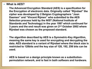  What is AES?
◦ The Advanced Encryption Standard (AES) is a specification for
the Encryption of electronic data. Originally called “Rijndael” the
cipher was developed by 2 Belgian Cryptographers “Joan
Daemen” and “Vincent Rijmen” who submitted to the AES
Selection process held by the NIST (National Institute of
Standards and Technology) in the year 1997 which continued for
3 years and the end result was given on 2nd October 2002 where
Rijndael was chosen as the proposed standard.
◦ The algorithm described by AES is a Symmetric-Key Algorithm,
meaning the same key is used for encrypting and decrypting the
data. AES standard is a variant of Rijndael where the block size is
restricted to 128bits and the key size of 128, 192, 256 bits can be
used.
◦ AES is based on a design principle known as a substitution-
permutation network, and is fast in both software and hardware.
 