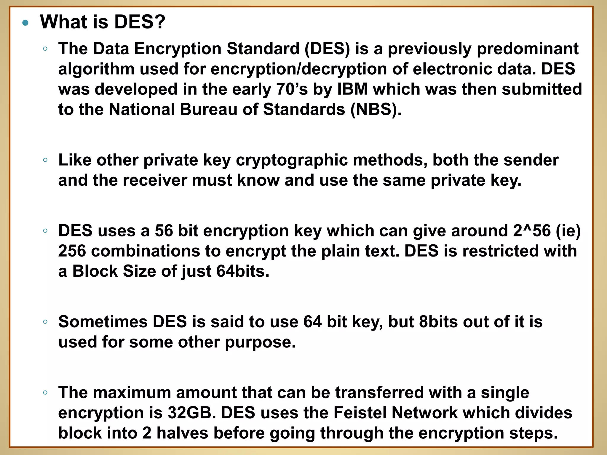  What is DES?
◦ The Data Encryption Standard (DES) is a previously predominant
algorithm used for encryption/decryption of electronic data. DES
was developed in the early 70’s by IBM which was then submitted
to the National Bureau of Standards (NBS).
◦ Like other private key cryptographic methods, both the sender
and the receiver must know and use the same private key.
◦ DES uses a 56 bit encryption key which can give around 2^56 (ie)
256 combinations to encrypt the plain text. DES is restricted with
a Block Size of just 64bits.
◦ Sometimes DES is said to use 64 bit key, but 8bits out of it is
used for some other purpose.
◦ The maximum amount that can be transferred with a single
encryption is 32GB. DES uses the Feistel Network which divides
block into 2 halves before going through the encryption steps.
 