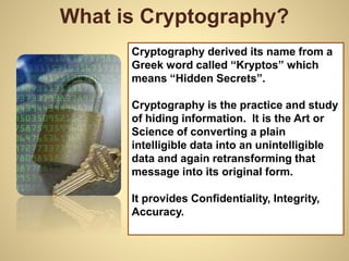 What is Cryptography?
Cryptography derived its name from a
Greek word called “Kryptos” which
means “Hidden Secrets”.
Cryptography is the practice and study
of hiding information. It is the Art or
Science of converting a plain
intelligible data into an unintelligible
data and again retransforming that
message into its original form.
It provides Confidentiality, Integrity,
Accuracy.
 