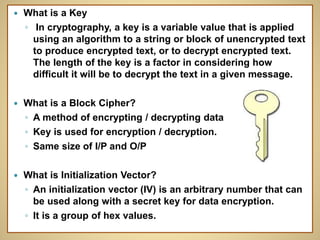  What is a Key
◦ In cryptography, a key is a variable value that is applied
using an algorithm to a string or block of unencrypted text
to produce encrypted text, or to decrypt encrypted text.
The length of the key is a factor in considering how
difficult it will be to decrypt the text in a given message.
 What is a Block Cipher?
◦ A method of encrypting / decrypting data
◦ Key is used for encryption / decryption.
◦ Same size of I/P and O/P
 What is Initialization Vector?
◦ An initialization vector (IV) is an arbitrary number that can
be used along with a secret key for data encryption.
◦ It is a group of hex values.
 
