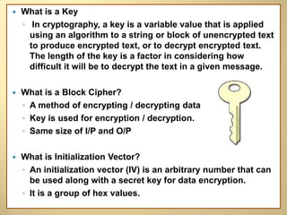    What is a Key
    ◦ In cryptography, a key is a variable value that is applied
      using an algorithm to a string or block of unencrypted text
      to produce encrypted text, or to decrypt encrypted text.
      The length of the key is a factor in considering how
      difficult it will be to decrypt the text in a given message.

   What is a Block Cipher?
    ◦ A method of encrypting / decrypting data
    ◦ Key is used for encryption / decryption.
    ◦ Same size of I/P and O/P

   What is Initialization Vector?
    ◦ An initialization vector (IV) is an arbitrary number that can
      be used along with a secret key for data encryption.
    ◦ It is a group of hex values.
 