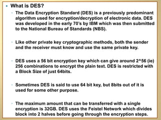    What is DES?
    ◦ The Data Encryption Standard (DES) is a previously predominant
      algorithm used for encryption/decryption of electronic data. DES
      was developed in the early 70’s by IBM which was then submitted
      to the National Bureau of Standards (NBS).

    ◦ Like other private key cryptographic methods, both the sender
      and the receiver must know and use the same private key.

    ◦ DES uses a 56 bit encryption key which can give around 2^56 (ie)
      256 combinations to encrypt the plain text. DES is restricted with
      a Block Size of just 64bits.

    ◦ Sometimes DES is said to use 64 bit key, but 8bits out of it is
      used for some other purpose.

    ◦ The maximum amount that can be transferred with a single
      encryption is 32GB. DES uses the Feistel Network which divides
      block into 2 halves before going through the encryption steps.
 