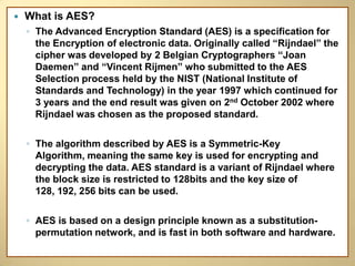    What is AES?
    ◦ The Advanced Encryption Standard (AES) is a specification for
      the Encryption of electronic data. Originally called “Rijndael” the
      cipher was developed by 2 Belgian Cryptographers “Joan
      Daemen” and “Vincent Rijmen” who submitted to the AES
      Selection process held by the NIST (National Institute of
      Standards and Technology) in the year 1997 which continued for
      3 years and the end result was given on 2nd October 2002 where
      Rijndael was chosen as the proposed standard.

    ◦ The algorithm described by AES is a Symmetric-Key
      Algorithm, meaning the same key is used for encrypting and
      decrypting the data. AES standard is a variant of Rijndael where
      the block size is restricted to 128bits and the key size of
      128, 192, 256 bits can be used.

    ◦ AES is based on a design principle known as a substitution-
      permutation network, and is fast in both software and hardware.
 