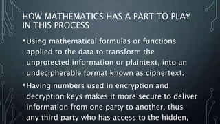 HOW MATHEMATICS HAS A PART TO PLAY
IN THIS PROCESS
•Using mathematical formulas or functions
applied to the data to transform the
unprotected information or plaintext, into an
undecipherable format known as ciphertext.
•Having numbers used in encryption and
decryption keys makes it more secure to deliver
information from one party to another, thus
any third party who has access to the hidden,
 