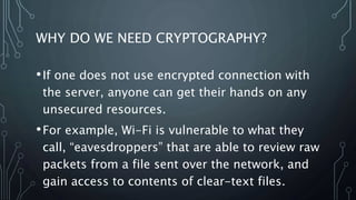 WHY DO WE NEED CRYPTOGRAPHY?
•If one does not use encrypted connection with
the server, anyone can get their hands on any
unsecured resources.
•For example, Wi-Fi is vulnerable to what they
call, “eavesdroppers” that are able to review raw
packets from a file sent over the network, and
gain access to contents of clear-text files.
 