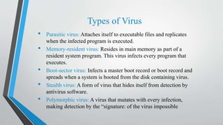 Types of Virus
• Parasitic virus: Attaches itself to executable files and replicates
when the infected program is executed.
• Memory-resident virus: Resides in main memory as part of a
resident system program. This virus infects every program that
executes.
• Boot-sector virus: Infects a master boot record or boot record and
spreads when a system is booted from the disk containing virus.
• Stealth virus: A form of virus that hides itself from detection by
antivirus software.
• Polymorphic virus: A virus that mutates with every infection,
making detection by the “signature: of the virus impossible
 