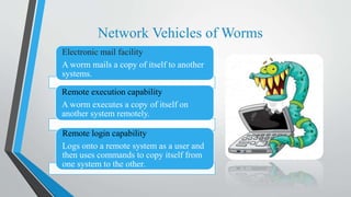 Network Vehicles of Worms
Electronic mail facility
A worm mails a copy of itself to another
systems.
Remote execution capability
A worm executes a copy of itself on
another system remotely.
Remote login capability
Logs onto a remote system as a user and
then uses commands to copy itself from
one system to the other.
 