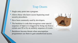 Trap Doors
• Single entry point into a program.
• Allows those who know access bypassing usual
security procedures.
• Have been commonly used by developers.
• The backdoor is code that recognizes some special
sequence of input or is triggered by being run from a
certain user ID or by an unlikely sequence of events.
• Backdoors become threats when unscrupulous
programmers use them to gain unauthorized access.
 