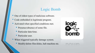 Logic Bomb
• One of oldest types of malicious software.
• Code embedded in legitimate program.
• Activated when specified conditions met.
• Presence/absence of some file.
• Particular date/time.
• Particular user.
• When triggered typically damage system.
• Modify/delete files/disks, halt machine etc.
 