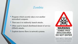 Zombie
• Program which secretly takes over another
networked computer.
• Then uses it to indirectly launch attacks.
• Often used to launch distributed denial of service
(DDoS) attacks.
• Exploits known flaws in network systems.
 