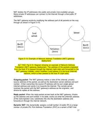 17
NAT divides the IP addresses into public and private (non-routable) groups.
Many private IP addresses can connect to the Internet through a few public IP
addresses.
The NAT gateway works by modifying the address part of all packets on the way
through as shown in Figure 5-10.
Figure 5-10: Example of Network Address Translation (NAT) gateway
deployment.
ALT TAG: Fig 5-10. Diagram showing an example of Network Address
Translation (NAT) gateway deployment. The address of the packets originated
from the Host IP is passed through the Internet (right side) and forwarded to the
NAT gateway (middle), which modifies it and passes it to the local (Internal)
network, which is then passed to the host IP (right side).
Outgoing packet: The NAT gateway makes a note of the (internal, private)
source address of the packet, as well as the destination server address and port
number. It then overwrites the source IP address with its own single global
Internet address and sends it on towards the Internet. The remote server
receives the packet with the NAT gateway's address as the originator, and
directs its replies at this address.
Reply packet: When the reply packet arrives back at the NAT gateway, it looks
up the address and port number in its table, works out what the (internal) address
of the real originator was, substitutes this into the destination address and
forwards on through the internal network.
Dynamic NAT: this dynamically assigns a small number of public IPs to a large
number of private IPs. Port Address Translation (PAT) is a variant of NAT that:
 