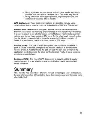 22
o Using signatures such as simple text strings or regular expression
patterns matched against the input data. This is not very flexible.
o Using rules such as multiple operators, logical expressions, and
customized variables. This is flexible.
WAF deployment: Three deployment options are possible, namely, using
network-level device, reverse proxy, or embedded the WAF in a Web server.
Network-level device are of two types: network passive and network in-line.
Network passive has the following characteristics: it does not affect performance;
it is easy to add; it is not a bottleneck or point of failure; it has limited prevention
options, and it must have copies of SSL keys. On the other hand, network in-line
has the following characteristics: it may be a potential bottleneck or point of
failure; it is easy to add, and it must have copies of SSL keys.
Reverse proxy: This type of WAF deployment has a potential bottleneck or
point of failure. It requires changes to the network (unless it is a transparent
reverse proxy). It must terminate the SSL (in fact, this can be a problem if the
application needs to access the client certificate data). Finally, it has a separate
architecture/security layer.
Embedded WAF: This type of WAF deployment is easy to add (and usually
much cheaper). It is not a bottleneck or point of failure, and it uses the Web
server resources.
Summary
This module has described different firewall technologies and architectures.
Several characteristics differentiating these technologies and architectures were
also highlighted.
 