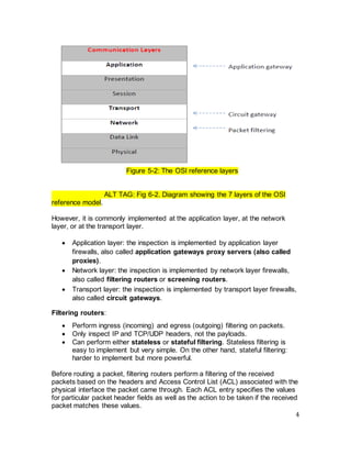 4
Figure 5-2: The OSI reference layers
ALT TAG: Fig 6-2. Diagram showing the 7 layers of the OSI
reference model.
However, it is commonly implemented at the application layer, at the network
layer, or at the transport layer.
• Application layer: the inspection is implemented by application layer
firewalls, also called application gateways proxy servers (also called
proxies).
• Network layer: the inspection is implemented by network layer firewalls,
also called filtering routers or screening routers.
• Transport layer: the inspection is implemented by transport layer firewalls,
also called circuit gateways.
Filtering routers:
• Perform ingress (incoming) and egress (outgoing) filtering on packets.
• Only inspect IP and TCP/UDP headers, not the payloads.
• Can perform either stateless or stateful filtering. Stateless filtering is
easy to implement but very simple. On the other hand, stateful filtering:
harder to implement but more powerful.
Before routing a packet, filtering routers perform a filtering of the received
packets based on the headers and Access Control List (ACL) associated with the
physical interface the packet came through. Each ACL entry specifies the values
for particular packet header fields as well as the action to be taken if the received
packet matches these values.
 