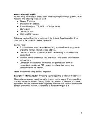 5
Access Control List (ACL):
An ACL entry for filtering is based on IP and transport protocols (e.g.: UDP, TCP)
headers. The following fields are used:
• Source IP addres
• Destination IP address.
• Protocol type (e.g. TCP, UDP or ICMP protocol).
• Source port.
• Destination port
• ACK. bit (TCP header).
Rules are checked from top to bottom and the first rule found is applied. If no
rules match, the packet is blocked by default.
Sample rules:
• Source address: stops the packets arriving from the Internet supposedly
originating from an internal source address.
• Destination address: for instance, limits the incoming traffic only to the
bastion host.
• Protocol: allows for instance FTP and block Telnet based on destination
port numbers.
• Connection: distinguishes for instance the packets that arrive in
connection to an internal FTP request from those that belong to a
connection from the Internet.
These are achieved using stateful inspection.
Example of filtering router: Protecting against spoofing of internal IP addresses
Many network services base their authentication on the source IP address of the
host requesting the service. Filtering Router can be used in this case to prevent
spoofed IP packets that claim to be originating from the local network to cross the
borders of the local network. An example is depicted in Figure 5-3.
 