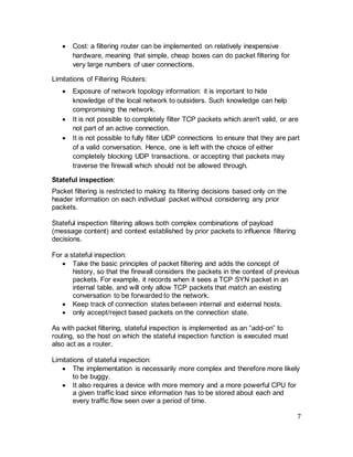 7
• Cost: a filtering router can be implemented on relatively inexpensive
hardware, meaning that simple, cheap boxes can do packet filtering for
very large numbers of user connections.
Limitations of Filtering Routers:
• Exposure of network topology information: it is important to hide
knowledge of the local network to outsiders. Such knowledge can help
compromising the network.
• It is not possible to completely filter TCP packets which aren't valid, or are
not part of an active connection.
• It is not possible to fully filter UDP connections to ensure that they are part
of a valid conversation. Hence, one is left with the choice of either
completely blocking UDP transactions, or accepting that packets may
traverse the firewall which should not be allowed through.
Stateful inspection:
Packet filtering is restricted to making its filtering decisions based only on the
header information on each individual packet without considering any prior
packets.
Stateful inspection filtering allows both complex combinations of payload
(message content) and context established by prior packets to influence filtering
decisions.
For a stateful inspection:
• Take the basic principles of packet filtering and adds the concept of
history, so that the firewall considers the packets in the context of previous
packets. For example, it records when it sees a TCP SYN packet in an
internal table, and will only allow TCP packets that match an existing
conversation to be forwarded to the network.
• Keep track of connection states between internal and external hosts.
• only accept/reject based packets on the connection state.
As with packet filtering, stateful inspection is implemented as an “add-on” to
routing, so the host on which the stateful inspection function is executed must
also act as a router.
Limitations of stateful inspection:
• The implementation is necessarily more complex and therefore more likely
to be buggy.
• It also requires a device with more memory and a more powerful CPU for
a given traffic load since information has to be stored about each and
every traffic flow seen over a period of time.
 