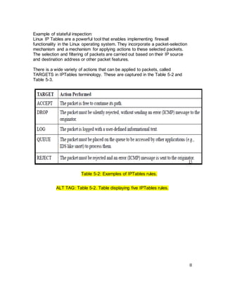 8
Example of stateful inspection:
Linux IP Tables are a powerful tool that enables implementing firewall
functionality in the Linux operating system. They incorporate a packet-selection
mechanism and a mechanism for applying actions to these selected packets.
The selection and filtering of packets are carried out based on their IP source
and destination address or other packet features.
There is a wide variety of actions that can be applied to packets, called
TARGETS in IPTables terminology. These are captured in the Table 5-2 and
Table 5-3.
Table 5-2: Examples of IPTables rules.
ALT TAG: Table 5-2. Table displaying five IPTables rules.
 