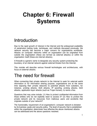 1
Chapter 6: Firewall
Systems
Introduction
Due to the rapid growth of interest in the Internet and the widespread availability
of penetration testing tools, techniques, and methods discussed previously, the
network security has become a major concern for organizations worldwide.
Attacks on computer networks within an organization can be originated from
outside the organization (these are termed as external attacks) or within the
organization itself (these are internal attacks).
A firewall is a generic name to designate any security system protecting the
boundary of an internal network against external threats from the Internet.
This module will describe various firewall technologies and architectures, with
focus on external attacks.
The need for firewall
When connecting their private network to the Internet to seek for external useful
information or for information sharing purpose, organizations are at the same
time exposing their private networks to potential attacks from outsiders, for
instance, probing attacks, DoS attacks, IP spoofing, probing attacks, DoS
attacks, application layer attacks (such as Trojan horses), to name a few.
Questions that may arise include: (1) How to protect confidential information from
those entities who do not explicitly need to access it? (2) How to protect the
private network and its resources from malicious users and accidents that
originate outside of your network?
The functionality requirement of an organization’s computer network is dictated
by its business goals and security policy. The level of security that is established
within the organization determines how effective the above mentioned attacks
can be addressed and the above questions resolved.
 