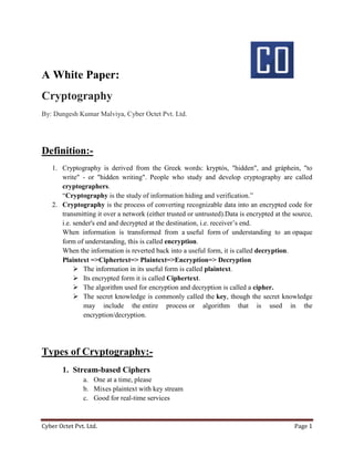 Cyber Octet Pvt. Ltd. Page 1
A White Paper:
Cryptography
By: Dungesh Kumar Malviya, Cyber Octet Pvt. Ltd.
Definition:-
1. Cryptography is derived from the Greek words: kryptós, "hidden", and gráphein, "to
write" - or "hidden writing". People who study and develop cryptography are called
cryptographers.
“Cryptography is the study of information hiding and verification.”
2. Cryptography is the process of converting recognizable data into an encrypted code for
transmitting it over a network (either trusted or untrusted).Data is encrypted at the source,
i.e. sender's end and decrypted at the destination, i.e. receiver’s end.
When information is transformed from a useful form of understanding to an opaque
form of understanding, this is called encryption.
When the information is reverted back into a useful form, it is called decryption.
Plaintext =>Ciphertext=> Plaintext=>Encryption=> Decryption
 The information in its useful form is called plaintext.
 Its encrypted form it is called Ciphertext.
 The algorithm used for encryption and decryption is called a cipher.
 The secret knowledge is commonly called the key, though the secret knowledge
may include the entire process or algorithm that is used in the
encryption/decryption.
Types of Cryptography:-
1. Stream-based Ciphers
a. One at a time, please
b. Mixes plaintext with key stream
c. Good for real-time services
 