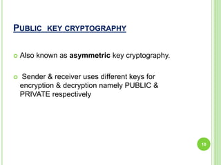 PUBLIC KEY CRYPTOGRAPHY
 Also known as asymmetric key cryptography.
 Sender & receiver uses different keys for
encryption & decryption namely PUBLIC &
PRIVATE respectively
10
 