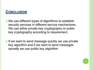 CONCLUSION
 We use different types of algorithms to establish
security services in different service mechanisms.
We use either private key cryptography or public
key cryptography according to requirement.
 If we want to send message quickly we use private
key algorithm and if we want to send messages
secretly we use public key algorithm
16
 
