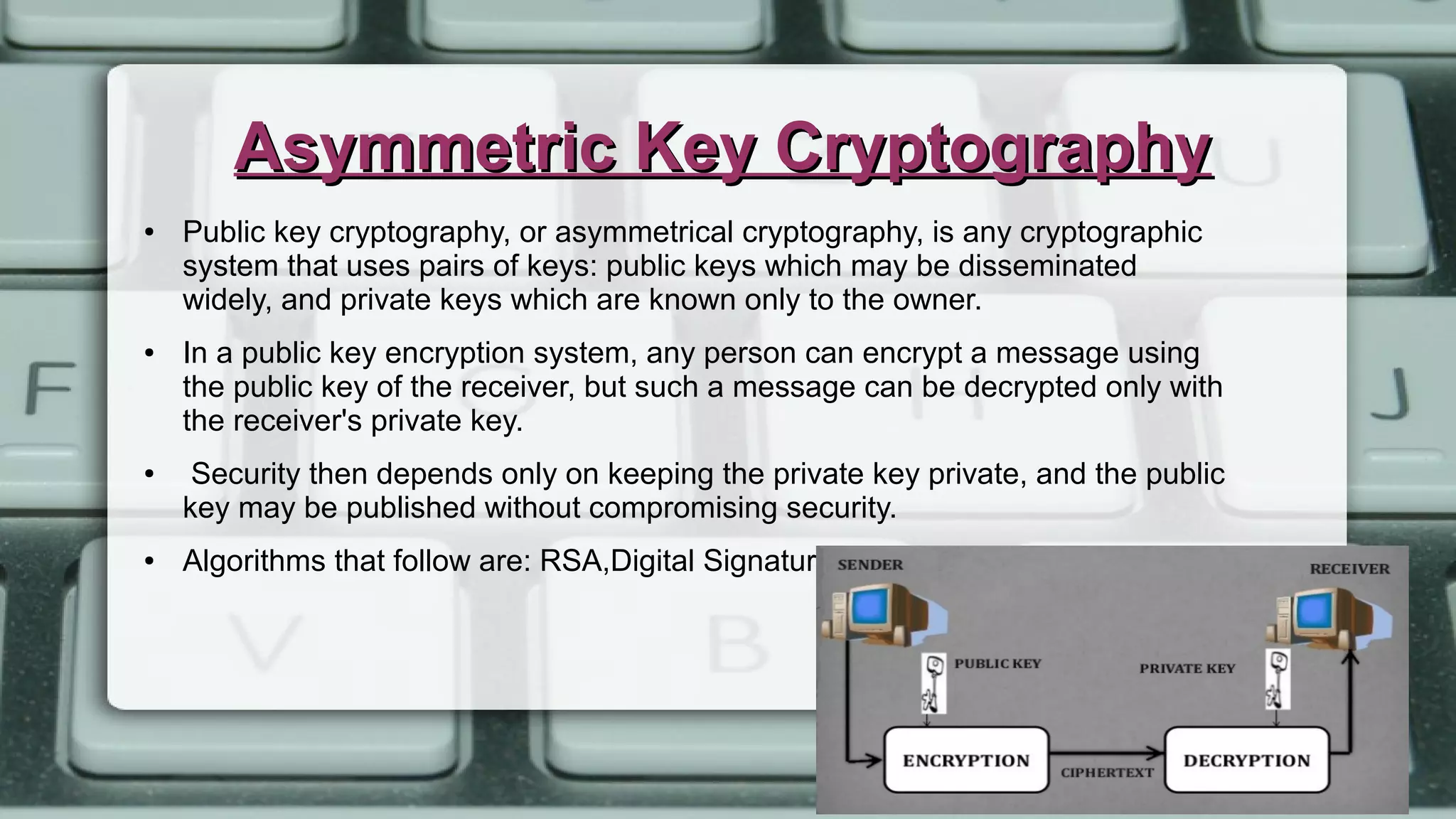 Asymmetric Key CryptographyAsymmetric Key Cryptography
● Public key cryptography, or asymmetrical cryptography, is any cryptographic
system that uses pairs of keys: public keys which may be disseminated
widely, and private keys which are known only to the owner.
● In a public key encryption system, any person can encrypt a message using
the public key of the receiver, but such a message can be decrypted only with
the receiver's private key.
● Security then depends only on keeping the private key private, and the public
key may be published without compromising security.
● Algorithms that follow are: RSA,Digital Signatures, etc.
 