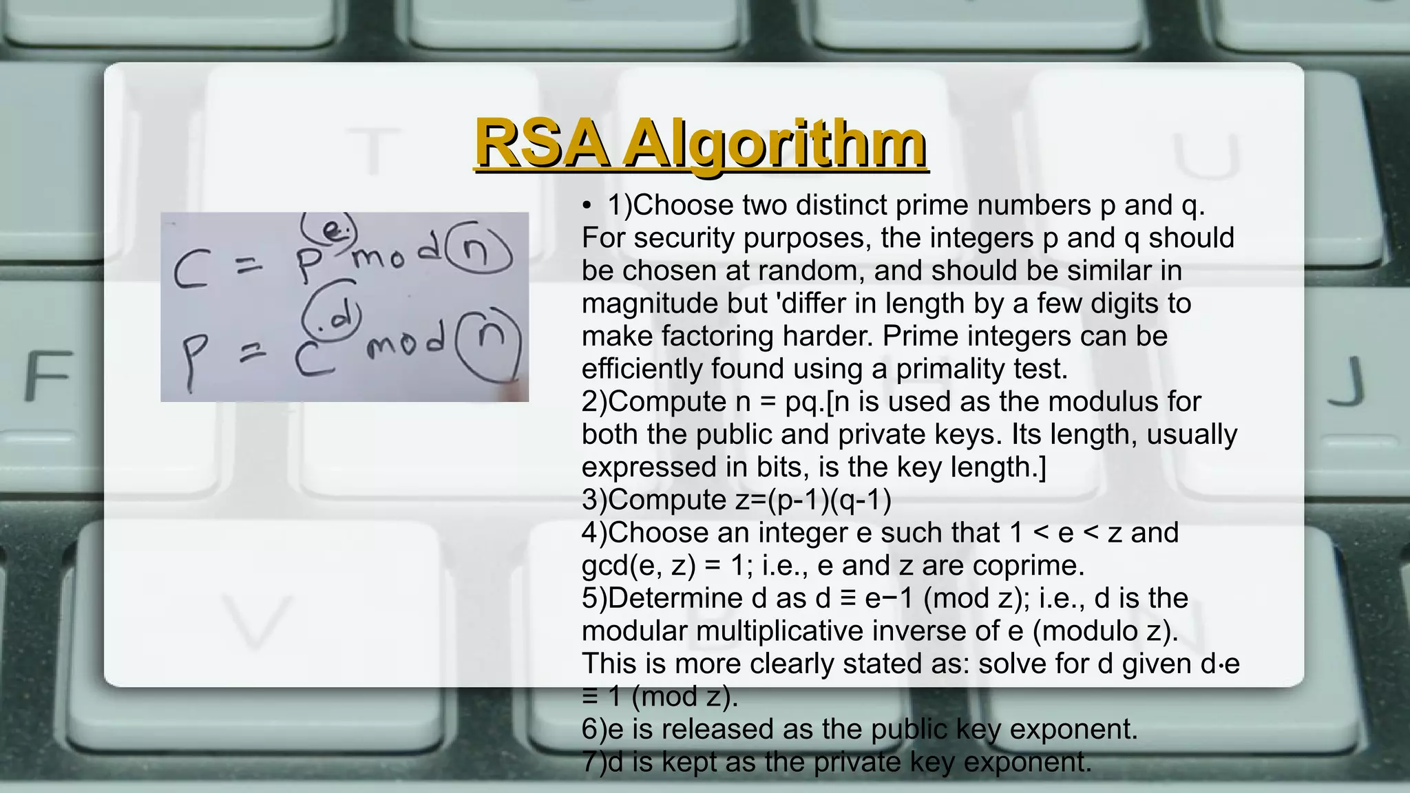 RSA AlgorithmRSA Algorithm
● 1)Choose two distinct prime numbers p and q.
For security purposes, the integers p and q should
be chosen at random, and should be similar in
magnitude but 'differ in length by a few digits to
make factoring harder. Prime integers can be
efficiently found using a primality test.
2)Compute n = pq.[n is used as the modulus for
both the public and private keys. Its length, usually
expressed in bits, is the key length.]
3)Compute z=(p-1)(q-1)
4)Choose an integer e such that 1 < e < z and
gcd(e, z) = 1; i.e., e and z are coprime.
5)Determine d as d ≡ e−1 (mod z); i.e., d is the
modular multiplicative inverse of e (modulo z).
This is more clearly stated as: solve for d given d e⋅
≡ 1 (mod z).
6)e is released as the public key exponent.
7)d is kept as the private key exponent.
 