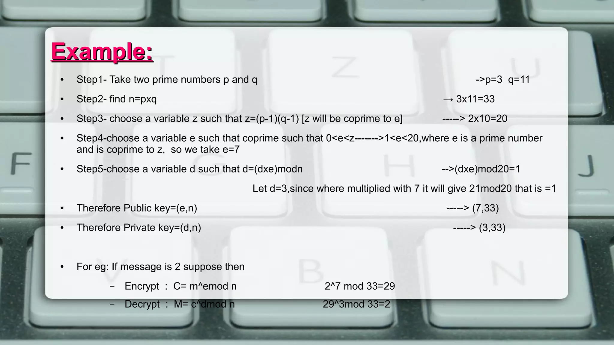 Example:Example:
● Step1- Take two prime numbers p and q ->p=3 q=11
● Step2- find n=pxq → 3x11=33
● Step3- choose a variable z such that z=(p-1)(q-1) [z will be coprime to e] -----> 2x10=20
● Step4-choose a variable e such that coprime such that 0<e<z------->1<e<20,where e is a prime number
and is coprime to z, so we take e=7
● Step5-choose a variable d such that d=(dxe)modn -->(dxe)mod20=1
Let d=3,since where multiplied with 7 it will give 21mod20 that is =1
● Therefore Public key=(e,n) -----> (7,33)
● Therefore Private key=(d,n) -----> (3,33)
● For eg: If message is 2 suppose then
– Encrypt : C= m^emod n 2^7 mod 33=29
– Decrypt : M= c^dmod n 29^3mod 33=2
 