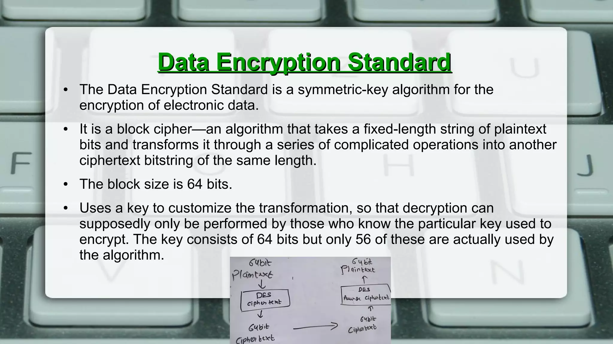 Data Encryption StandardData Encryption Standard
● The Data Encryption Standard is a symmetric-key algorithm for the
encryption of electronic data.
● It is a block cipher—an algorithm that takes a fixed-length string of plaintext
bits and transforms it through a series of complicated operations into another
ciphertext bitstring of the same length.
● The block size is 64 bits.
● Uses a key to customize the transformation, so that decryption can
supposedly only be performed by those who know the particular key used to
encrypt. The key consists of 64 bits but only 56 of these are actually used by
the algorithm.
 