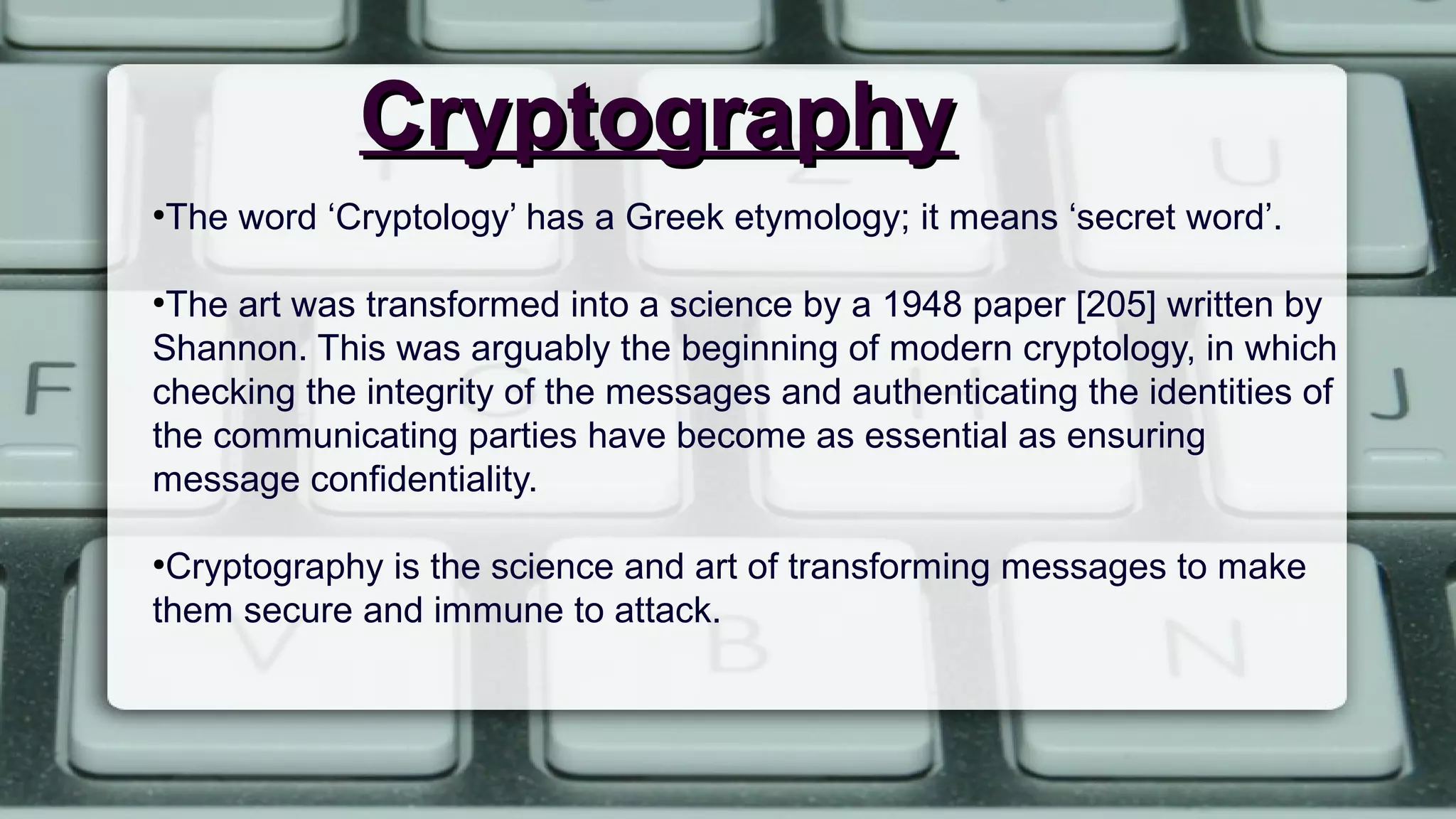 CryptographyCryptography
●
The word ‘Cryptology’ has a Greek etymology; it means ‘secret word’.
●
The art was transformed into a science by a 1948 paper [205] written by
Shannon. This was arguably the beginning of modern cryptology, in which
checking the integrity of the messages and authenticating the identities of
the communicating parties have become as essential as ensuring
message confidentiality.
●
Cryptography is the science and art of transforming messages to make
them secure and immune to attack.
 