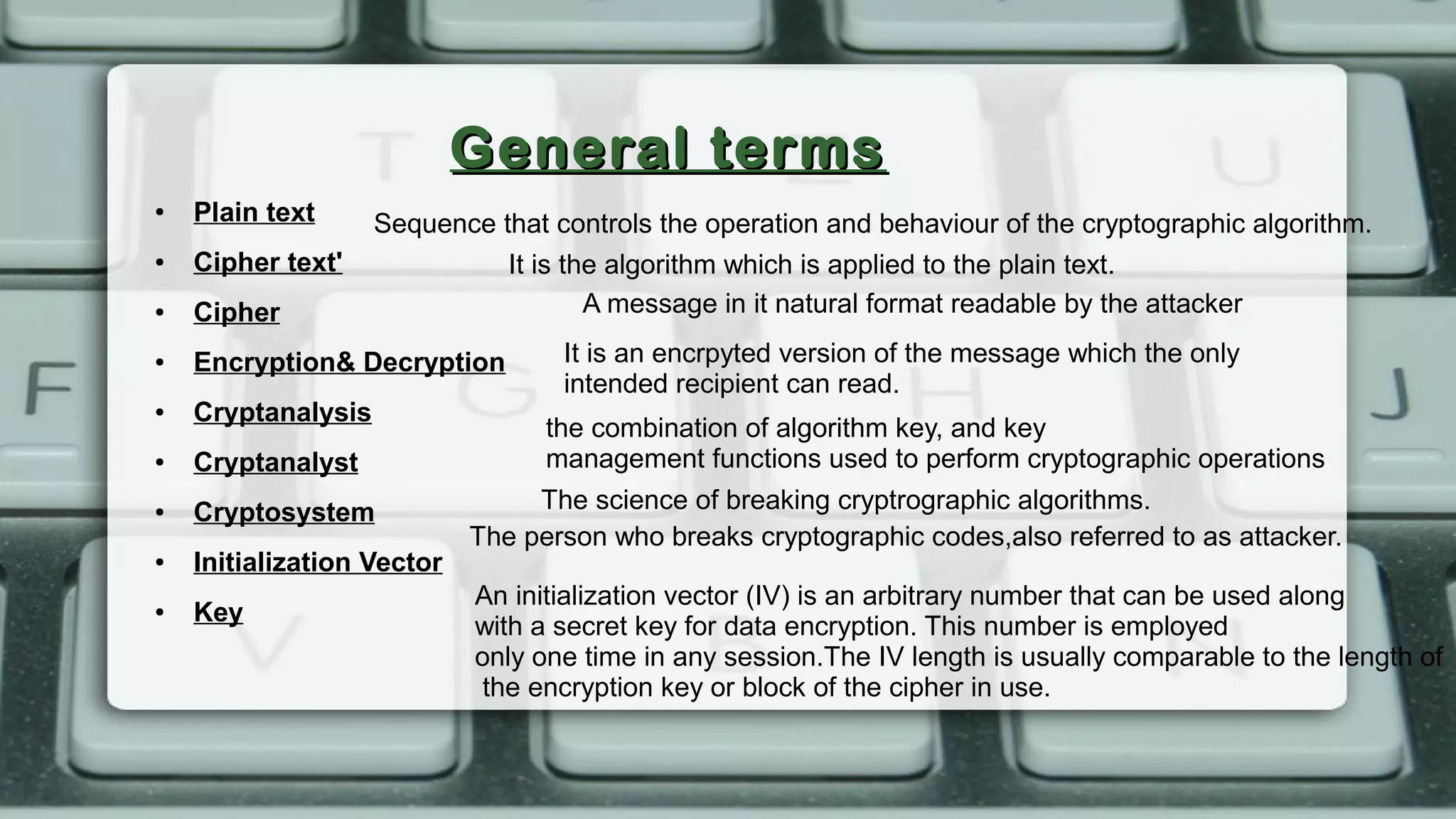 General termsGeneral terms
● Plain text
● Cipher text'
● Cipher
● Encryption& Decryption
● Cryptanalysis
● Cryptanalyst
● Cryptosystem
● Initialization Vector
● Key
A message in it natural format readable by the attacker
It is an encrpyted version of the message which the only
intended recipient can read.
It is the algorithm which is applied to the plain text.
The science of breaking cryptrographic algorithms.
The person who breaks cryptographic codes,also referred to as attacker.
An initialization vector (IV) is an arbitrary number that can be used along
with a secret key for data encryption. This number is employed
only one time in any session.The IV length is usually comparable to the length of
the encryption key or block of the cipher in use.
Sequence that controls the operation and behaviour of the cryptographic algorithm.
the combination of algorithm key, and key
management functions used to perform cryptographic operations
 