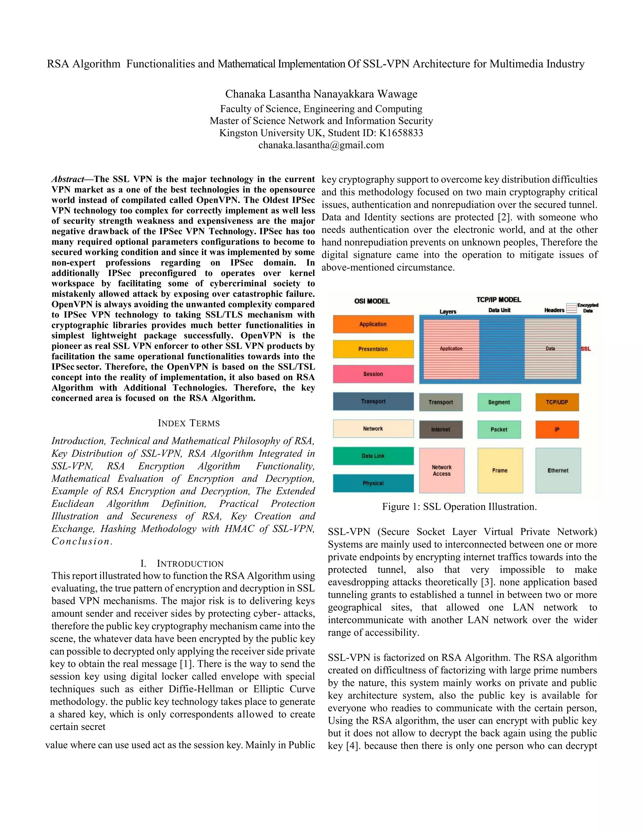 RSA Algorithm Functionalities and Mathematical Implementation Of SSL-VPN Architecture for Multimedia Industry
Chanaka Lasantha Nanayakkara Wawage
Faculty of Science, Engineering and Computing
Master of Science Network and Information Security
Kingston University UK, Student ID: K1658833
chanaka.lasantha@gmail.com
Abstract—The SSL VPN is the major technology in the current
VPN market as a one of the best technologies in the opensource
world instead of compilated called OpenVPN. The Oldest IPSec
VPN technology too complex for correctly implement as well less
of security strength weakness and expensiveness are the major
negative drawback of the IPSec VPN Technology. IPSec has too
many required optional parameters configurations to become to
secured working condition and since it was implemented by some
non-expert professions regarding on IPSec domain. In
additionally IPSec preconfigured to operates over kernel
workspace by facilitating some of cybercriminal society to
mistakenly allowed attack by exposing over catastrophic failure.
OpenVPN is always avoiding the unwanted complexity compared
to IPSec VPN technology to taking SSL/TLS mechanism with
cryptographic libraries provides much better functionalities in
simplest lightweight package successfully. OpenVPN is the
pioneer as real SSL VPN enforcer to other SSL VPN products by
facilitation the same operational functionalities towards into the
IPSec sector. Therefore, the OpenVPN is based on the SSL/TSL
concept into the reality of implementation, it also based on RSA
Algorithm with Additional Technologies. Therefore, the key
concerned area is focused on the RSA Algorithm.
INDEX TERMS
Introduction, Technical and Mathematical Philosophy of RSA,
Key Distribution of SSL-VPN, RSA Algorithm Integrated in
SSL-VPN, RSA Encryption Algorithm Functionality,
Mathematical Evaluation of Encryption and Decryption,
Example of RSA Encryption and Decryption, The Extended
Euclidean Algorithm Definition, Practical Protection
Illustration and Secureness of RSA, Key Creation and
Exchange, Hashing Methodology with HMAC of SSL-VPN,
Conclusion.
I. INTRODUCTION
This report illustrated how to function the RSA Algorithm using
evaluating, the true pattern of encryption and decryption in SSL
based VPN mechanisms. The major risk is to delivering keys
amount sender and receiver sides by protecting cyber- attacks,
therefore the public key cryptography mechanism came into the
scene, the whatever data have been encrypted by the public key
can possible to decrypted only applying the receiver side private
key to obtain the real message [1]. There is the way to send the
session key using digital locker called envelope with special
techniques such as either Diffie-Hellman or Elliptic Curve
methodology. the public key technology takes place to generate
a shared key, which is only correspondents allowed to create
certain secret
value where can use used act as the session key. Mainly in Public
key cryptography support to overcome key distribution difficulties
and this methodology focused on two main cryptography critical
issues, authentication and nonrepudiation over the secured tunnel.
Data and Identity sections are protected [2]. with someone who
needs authentication over the electronic world, and at the other
hand nonrepudiation prevents on unknown peoples, Therefore the
digital signature came into the operation to mitigate issues of
above-mentioned circumstance.
Figure 1: SSL Operation Illustration.
SSL-VPN (Secure Socket Layer Virtual Private Network)
Systems are mainly used to interconnected between one or more
private endpoints by encrypting internet traffics towards into the
protected tunnel, also that very impossible to make
eavesdropping attacks theoretically [3]. none application based
tunneling grants to established a tunnel in between two or more
geographical sites, that allowed one LAN network to
intercommunicate with another LAN network over the wider
range of accessibility.
SSL-VPN is factorized on RSA Algorithm. The RSA algorithm
created on difficultness of factorizing with large prime numbers
by the nature, this system mainly works on private and public
key architecture system, also the public key is available for
everyone who readies to communicate with the certain person,
Using the RSA algorithm, the user can encrypt with public key
but it does not allow to decrypt the back again using the public
key [4]. because then there is only one person who can decrypt
 